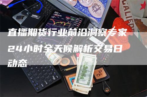 直播期货行业前沿洞察专家24小时全天候解析交易日动态