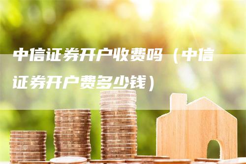 中信证券开户收费吗（中信证券开户费多少钱）