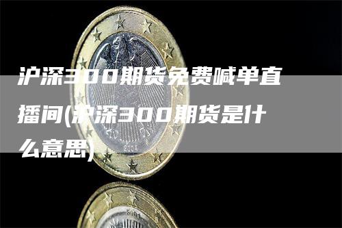 沪深300期货免费喊单直播间(沪深300期货是什么意思)