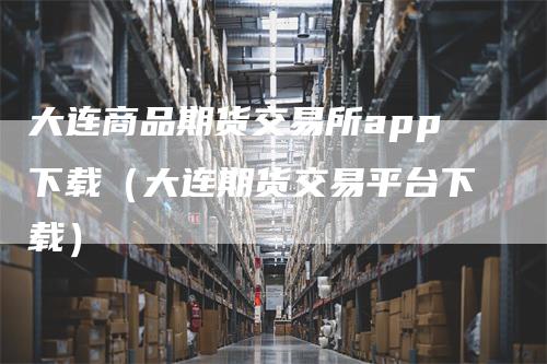 大连商品期货交易所app下载（大连期货交易平台下载）