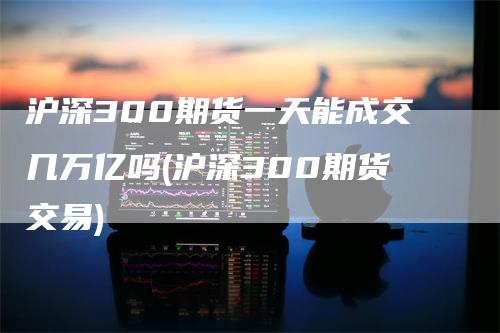 沪深300期货一天能成交几万亿吗(沪深300期货交易)