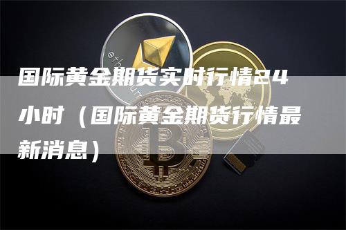 国际黄金期货实时行情24小时（国际黄金期货行情最新消息）