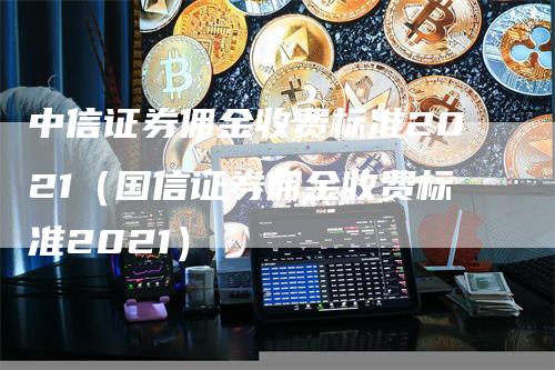 中信证券佣金收费标准2021（国信证券佣金收费标准2021）