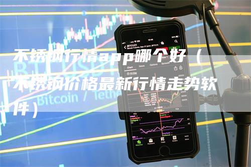 不锈钢行情app哪个好（不锈钢价格最新行情走势软件）