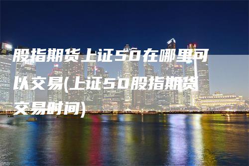 股指期货上证50在哪里可以交易(上证50股指期货交易时间)