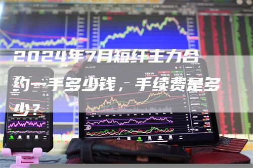 2024年7月短纤主力合约一手多少钱，手续费是多少？