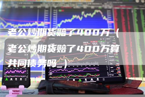 老公炒期货赔了400万（老公炒期货赔了400万算共同债务吗_）