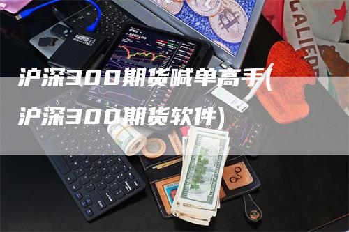 沪深300期货喊单高手(沪深300期货软件)