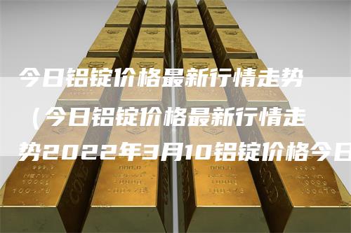 今日铝锭价格最新行情走势（今日铝锭价格最新行情走势2022年3月10铝锭价格今日）