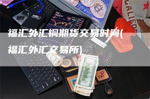 福汇外汇铜期货交易时间(福汇外汇交易所)