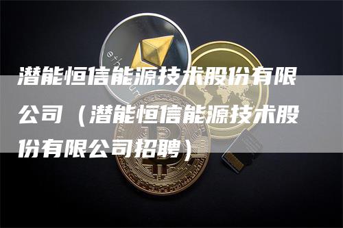 潜能恒信能源技术股份有限公司（潜能恒信能源技术股份有限公司招聘）