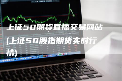 上证50期货直播交易网站(上证50股指期货实时行情)