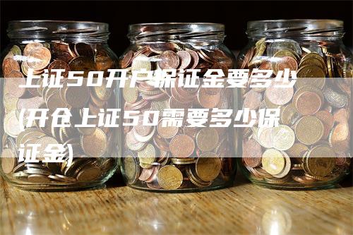 上证50开户保证金要多少(开仓上证50需要多少保证金)