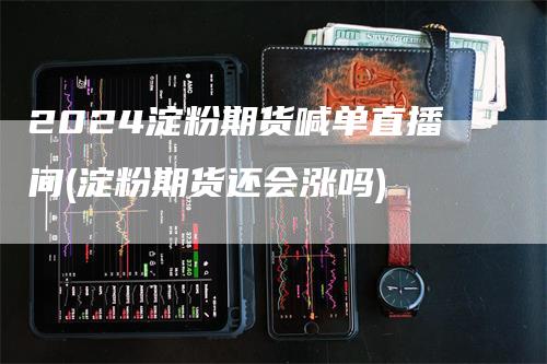 2024淀粉期货喊单直播间(淀粉期货还会涨吗)