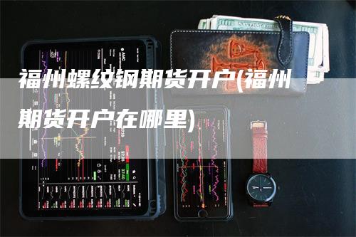 福州螺纹钢期货开户(福州期货开户在哪里)