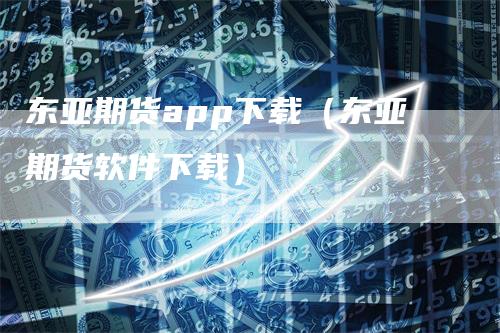 东亚期货app下载（东亚期货软件下载）