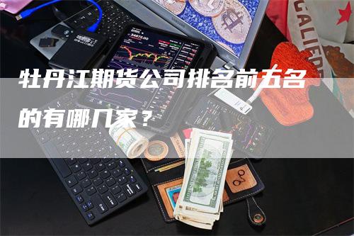 牡丹江期货公司排名前五名的有哪几家？