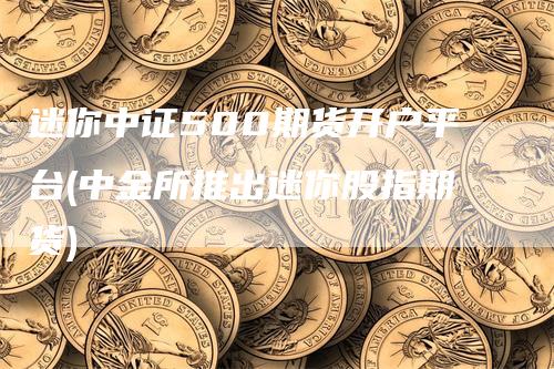 迷你中证500期货开户平台(中金所推出迷你股指期货)