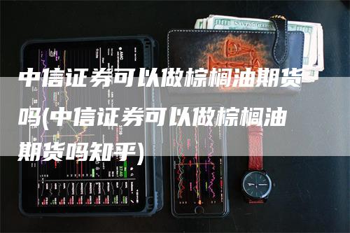 中信证券可以做棕榈油期货吗(中信证券可以做棕榈油期货吗知乎)