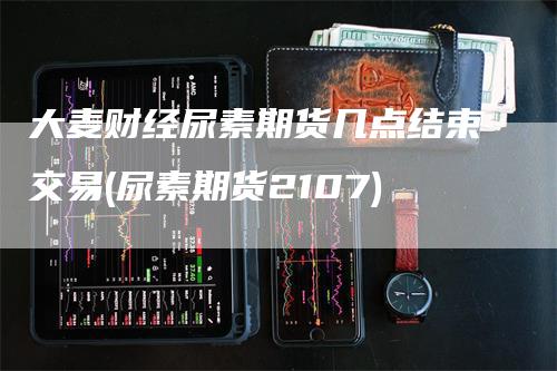 大麦财经尿素期货几点结束交易(尿素期货2107)