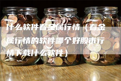 什么软件看金属行情（看金属行情的软件哪个好股市行情下载什么软件）