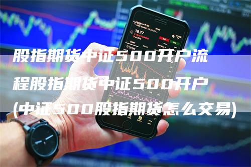 股指期货中证500开户流程股指期货中证500开户(中证500股指期货怎么交易)