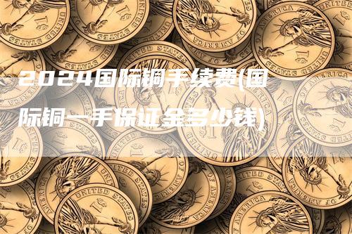 2024国际铜手续费(国际铜一手保证金多少钱)