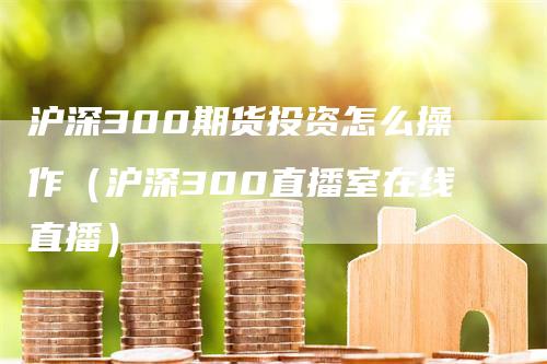 沪深300期货投资怎么操作（沪深300直播室在线直播）