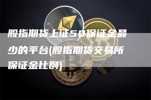 股指期货上证50保证金最少的平台(股指期货交易所保证金比例)