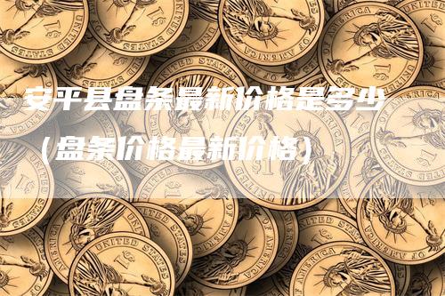 安平县盘条最新价格是多少（盘条价格最新价格）