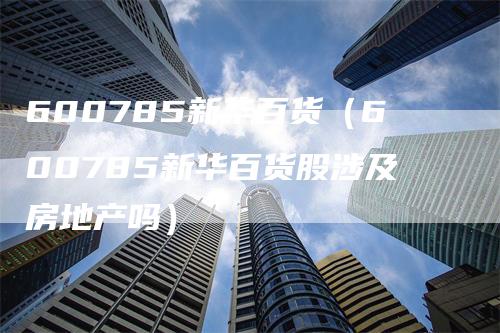 600785新华百货（600785新华百货股涉及房地产吗）