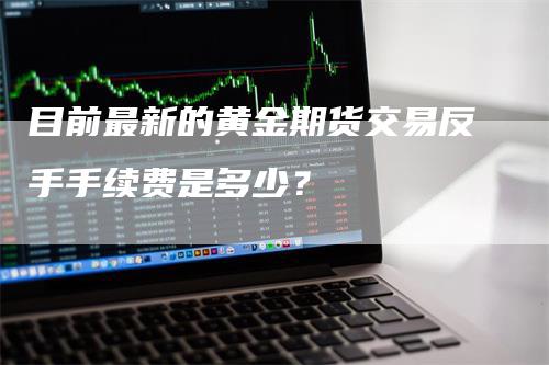 目前最新的黄金期货交易反手手续费是多少？