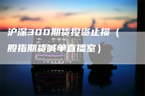 沪深300期货投资止损（股指期货喊单直播室）