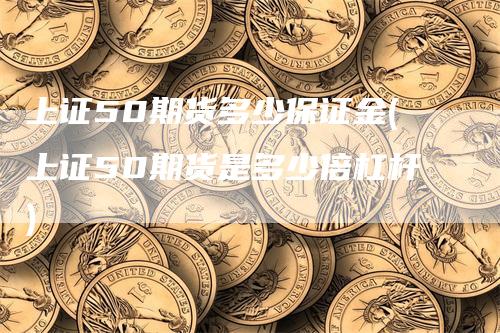 上证50期货多少保证金(上证50期货是多少倍杠杆)