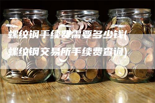 螺纹钢手续费需要多少钱(螺纹钢交易所手续费查询)