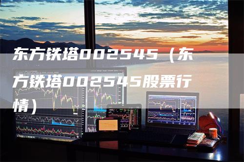 东方铁塔002545（东方铁塔002545股票行情）