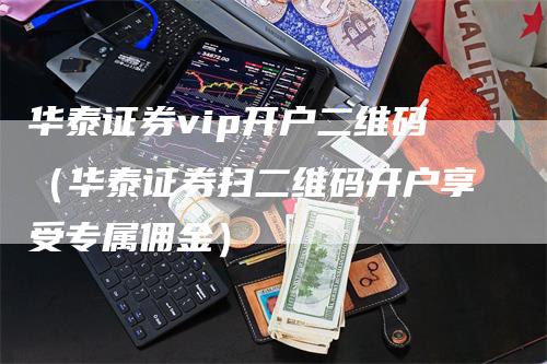 华泰证券vip开户二维码（华泰证券扫二维码开户享受专属佣金）