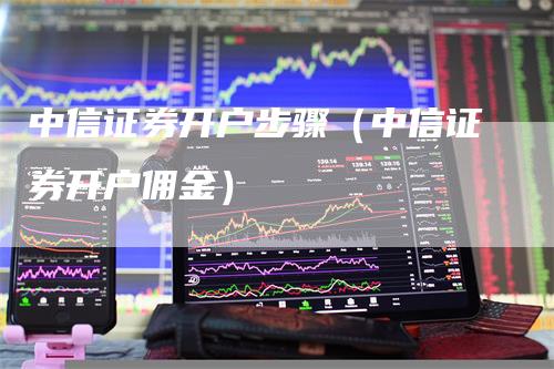 中信证券开户步骤（中信证券开户佣金）