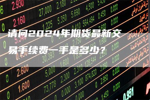 请问2024年期货最新交易手续费一手是多少？