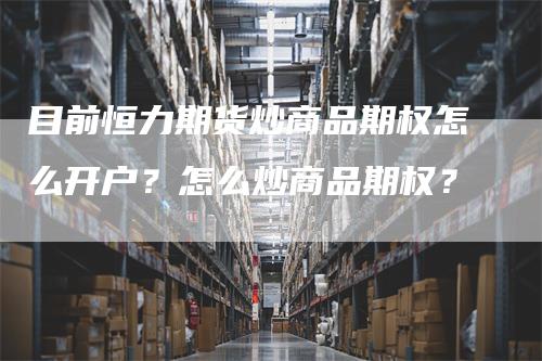 目前恒力期货炒商品期权怎么开户？怎么炒商品期权？