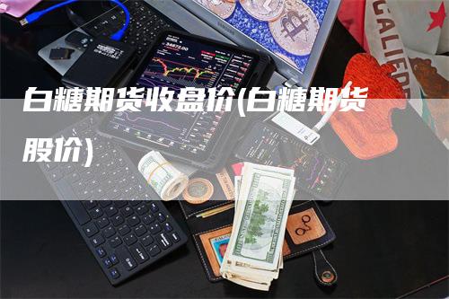 白糖期货收盘价(白糖期货股价)