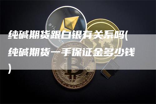 纯碱期货跟白银有关系吗(纯碱期货一手保证金多少钱)