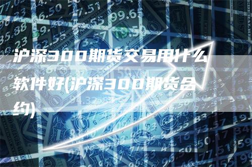 沪深300期货交易用什么软件好(沪深300期货合约)