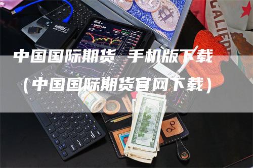 中国国际期货 手机版下载（中国国际期货官网下载）