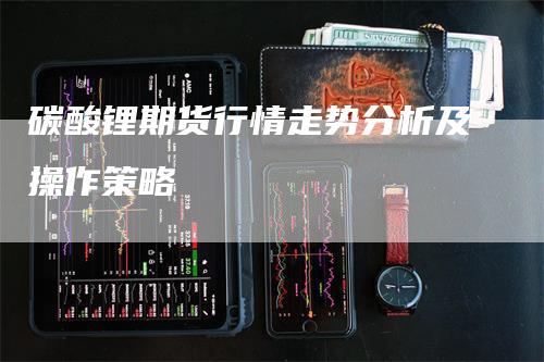 碳酸锂期货行情走势分析及操作策略