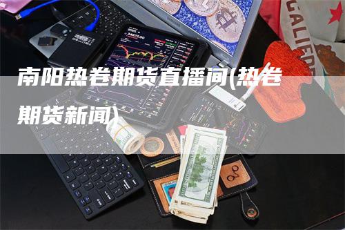 南阳热卷期货直播间(热卷期货新闻)