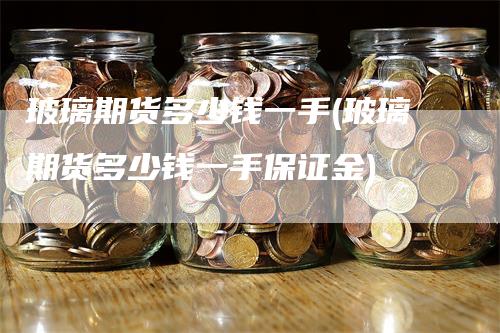 玻璃期货多少钱一手(玻璃期货多少钱一手保证金)