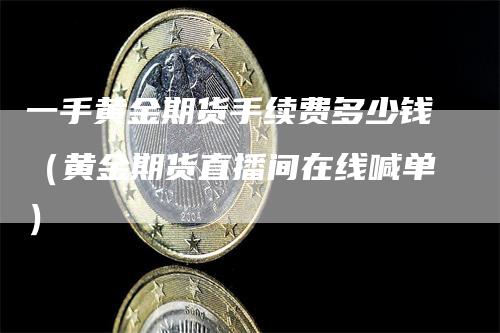 一手黄金期货手续费多少钱（黄金期货直播间在线喊单）