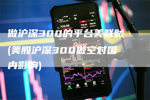 做沪深300的平台美联财(美股沪深300做空对国内影响)