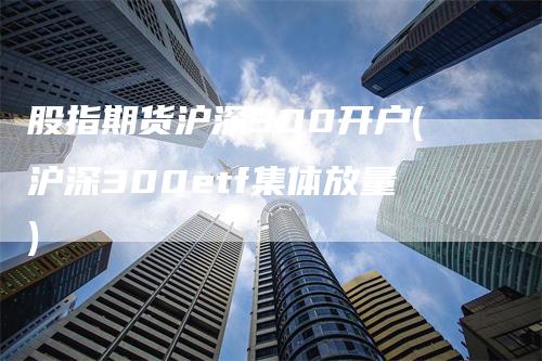 股指期货沪深300开户(沪深300etf集体放量)